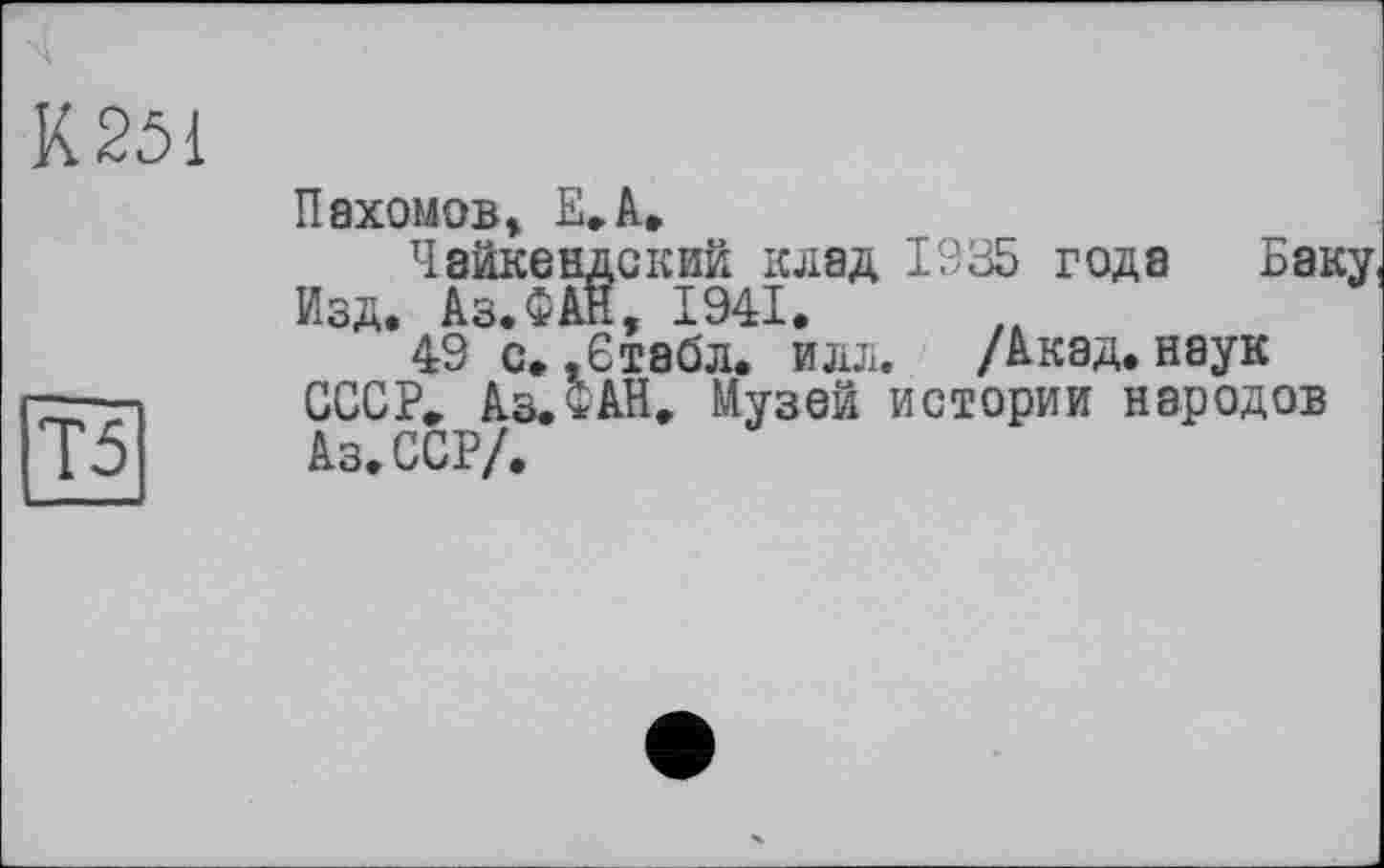 ﻿К 251
Т5
Пахомов, Е,А»
Чайкеадский клад 1935 года Баку Изд. Аз.ФАН, 1941.
49 с., Є табл. илл. /Акад, наук СССР, Аз. ФАН. Музей истории народов Аз. ССР/.